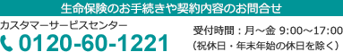 生命保険に関する手続きや契約内容に関するお問い合わせ カスタマーサービスセンター 0120-60-1221 受付時間：月曜日～金曜日 9：00～17：00 （祝休日・年末年始の休日を除く）