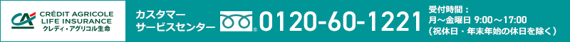 CRÉDIT AGRICOLE LIFE INSURANCE クレディ・アグリコル生命 カスタマーサービスセンター 0120-60-1221 受付時間：月～金曜日 9:00～17:00（祝休日・年末年始の休日を除く）