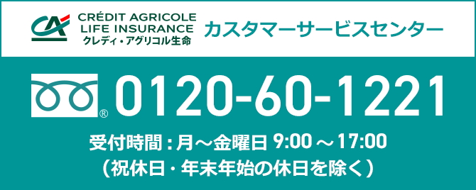 CRÉDIT AGRICOLE LIFE INSURANCE クレディ・アグリコル生命 カスタマーサービスセンター 0120-60-1221 受付時間:月~金曜日 9:00~17:00(祝休日・年末年始の休日を除く)