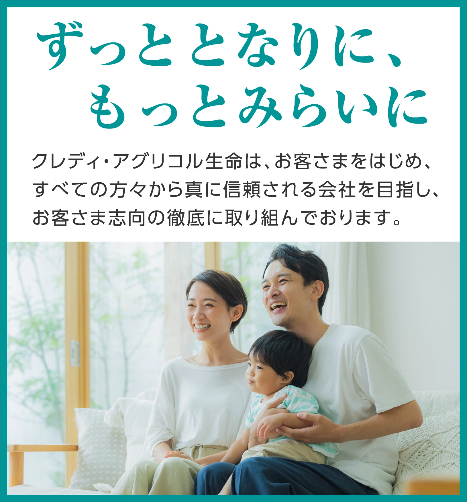 ずっととなりに、もっとみらいに クレディ・アグリコル生命は、お客さまをはじめ、すべての方々から真に信頼される会社を目指し、お客さま志向の徹底に取り組んでおります。