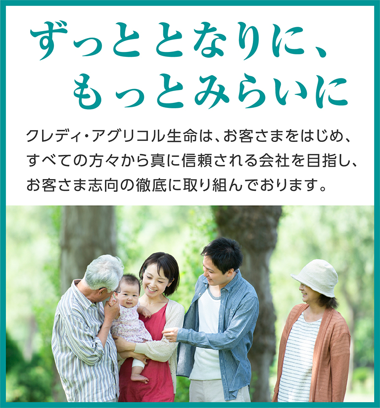 [ずっととなりに、もっとみらいに] クレディ・アグリコル生命は、お客さまをはじめ、すべての方々から真に信頼される会社を目指し、お客さま志向の徹底に取り組んでおります。