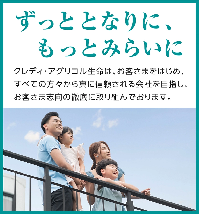 ずっととなりに、もっとみらいに クレディ・アグリコル生命は、お客さまをはじめ、すべての方々から真に信頼される会社を目指し、お客さま志向の徹底に取り組んでおります。